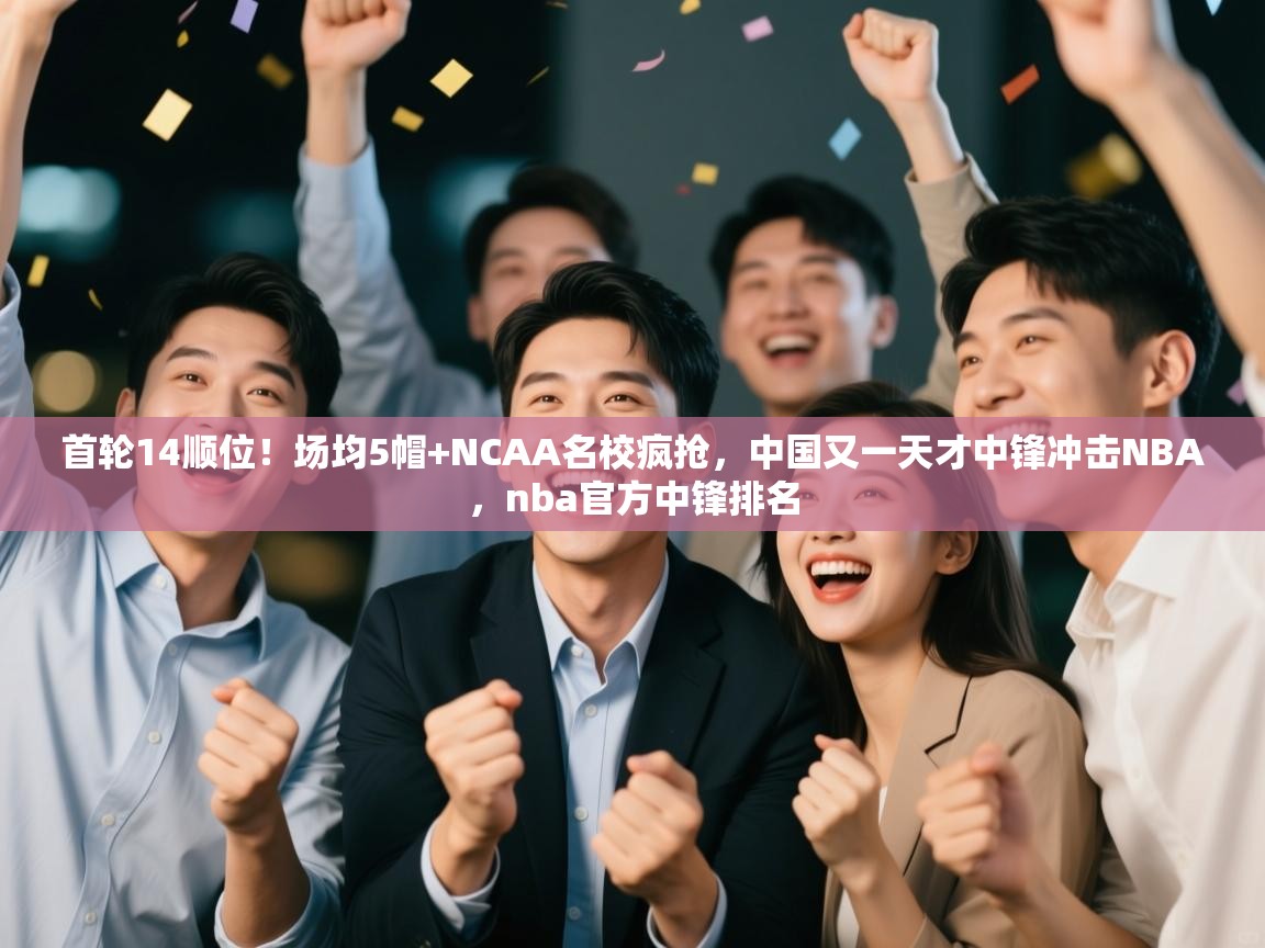首轮14顺位！场均5帽+NCAA名校疯抢，中国又一天才中锋冲击NBA，nba官方中锋排名