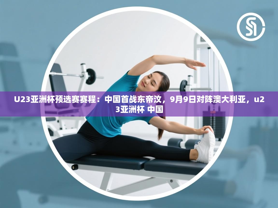 U23亚洲杯预选赛赛程:中国首战东帝汶,9月9日对阵澳大利亚,u23亚洲杯 中国 第2张